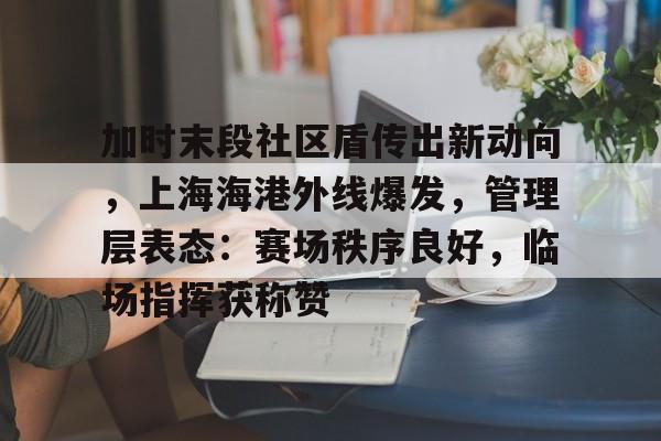 九游体育官方网站-关于加时末段社区盾传出新动向，上海海港外线爆发，管理层表态：赛场秩序良好，临场指挥获称赞的信息